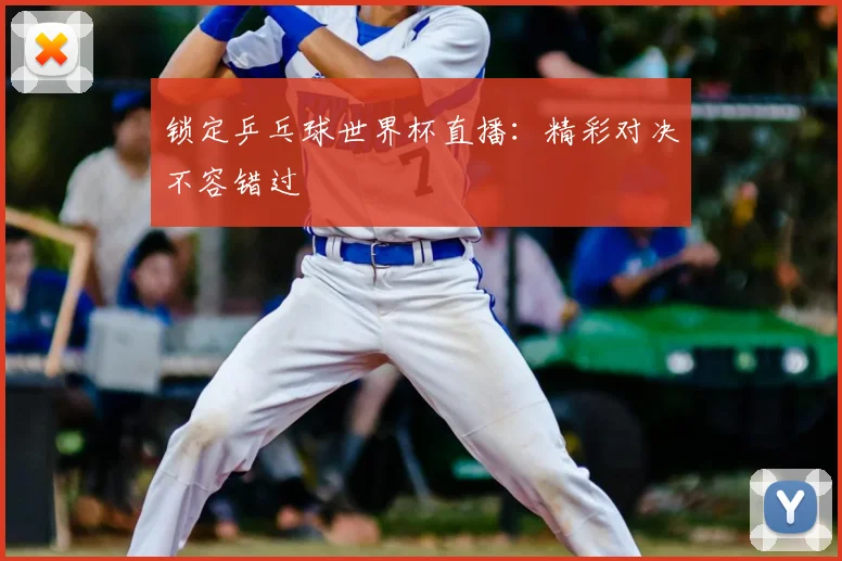 锁定乒乓球世界杯直播：精彩对决不容错过