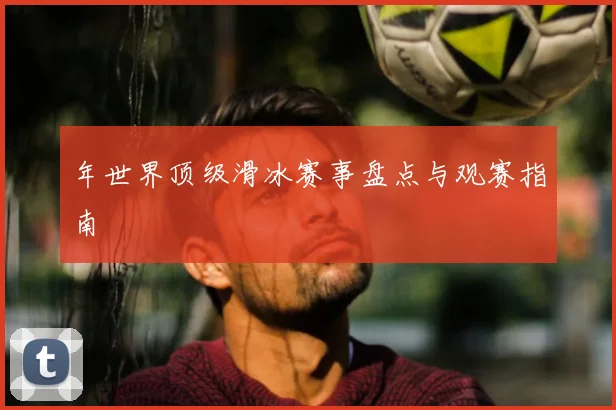 年世界顶级滑冰赛事盘点与观赛指南