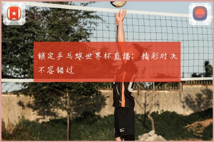 锁定乒乓球世界杯直播：精彩对决不容错过